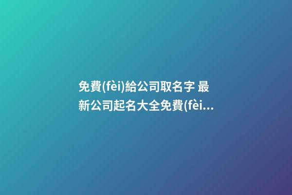 免費(fèi)給公司取名字 最新公司起名大全免費(fèi)